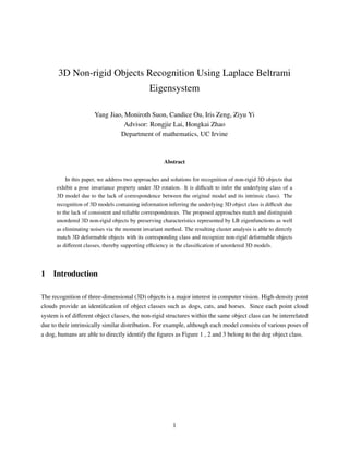 3D Non-rigid Objects Recognition Using Laplace Beltrami
Eigensystem
Yang Jiao, Moniroth Suon, Candice Ou, Iris Zeng, Ziyu Yi
Advisor: Rongjie Lai, Hongkai Zhao
Department of mathematics, UC Irvine
Abstract
In this paper, we address two approaches and solutions for recognition of non-rigid 3D objects that
exhibit a pose invariance property under 3D rotation. It is diﬃcult to infer the underlying class of a
3D model due to the lack of correspondence between the original model and its intrinsic class). The
recognition of 3D models containing information inferring the underlying 3D object class is diﬃcult due
to the lack of consistent and reliable correspondences. The proposed approaches match and distinguish
unordered 3D non-rigid objects by preserving characteristics represented by LB eigenfunctions as well
as eliminating noises via the moment invariant method. The resulting cluster analysis is able to directly
match 3D deformable objects with its corresponding class and recognize non-rigid deformable objects
as diﬀerent classes, thereby supporting eﬃciency in the classiﬁcation of unordered 3D models.
1 Introduction
The recognition of three-dimensional (3D) objects is a major interest in computer vision. High-density point
clouds provide an identiﬁcation of object classes such as dogs, cats, and horses. Since each point cloud
system is of diﬀerent object classes, the non-rigid structures within the same object class can be interrelated
due to their intrinsically similar distribution. For example, although each model consists of various poses of
a dog, humans are able to directly identify the ﬁgures as Figure 1 , 2 and 3 belong to the dog object class.
1
 