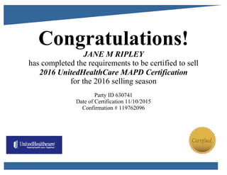 Congratulations!
JANE M RIPLEY
has completed the requirements to be certified to sell
2016 UnitedHealthCare MAPD Certification
for the 2016 selling season
Party ID 630741
Date of Certification 11/10/2015
Confirmation # 119762096
 
