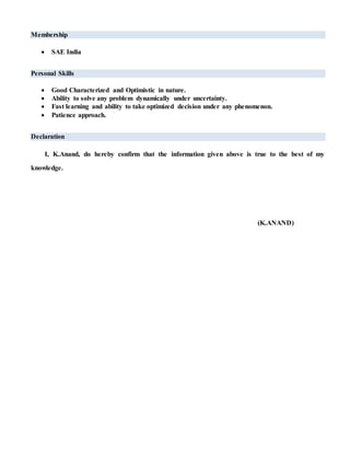 Membership
 SAE India
Personal Skills
 Good Characterized and Optimistic in nature.
 Ability to solve any problem dynamically under uncertainty.
 Fast learning and ability to take optimized decision under any phenomenon.
 Patience approach.
Declaration
I, K.Anand, do hereby confirm that the information given above is true to the best of my
knowledge.
(K.ANAND)
 