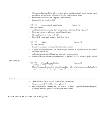  Opening and closing charts, school rosters, school attendance, lunch count, entering client
enrollment and emergency information into day treatement data bases
 Gives tour of school to new employees in Orientation
 Received All star award in 1999
1997-1999 Aurora Mental Health Center Aurora, Co
Data Entry Operator
 All data entry duties including client charges, client openings, closing paperwork
 Processed reports for all Aurora Mental Health Centers
 Provided customer service to all staff
 Front desk phone relief, assistance with client charts
1980-1997 Joslins Denver, CO
Data Entry Operator
 Extenisve experience working with replenishment systems
 Knowledge of retail business all aspects buying, shipping & receiving, return to vendor,
inventory controls, etc.
 Adept in Administrative, Clerical and supportive implementation
 Received Merit award, one of three instructed to perform ASN’s to help with quality control
EDUCATION
1988-1990 Denver Technical College Aurora, CO
 Associate of Applied Science
 Major: Computer Information, Minor BusinessKnowledge of programming skills, hands on
expertise in variety of software, knowledge of business practices
SKILLS
 Skilled in Word, Word Perfect, Access, Excel, Turboimage
 Programmed in DBaseIII Plus, Cobol, Basic, C
 Operating Systems: MS Dos, PC Dos, MPEV, CICSMSC Corporate Mercantile Program,
University Hospital Systems, Abra, Empress and Navision
REFERENCES AVAILABLE UPON REQUEST
 