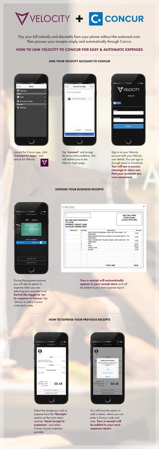 Pay your bill instantly and discreetly from your phone without the awkward wait.
Then process your receipts simply and automatically through Concur.
HOW TO LINK VELOCITY TO CONCUR FOR EASY & AUTOMATIC EXPENSES
LINK YOUR VELOCITY ACCOUNT TO CONCUR
Launch the Concur app, click
‘Connect to Apps’ and
search for Velocity.
Tap ‘connect’ and accept
the terms and conditions. This
will redirect you to the
Velocity login page.
Sign in to your Velocity
account with your Velocity
user details. You can sign in
through email or Facebook.
You will see a success
message to show you
that your accounts are
now connected.
EXPENSE YOUR BUSINESS RECEIPTS
During the payment process
you will see an option to
expense when you are
selecting your payment card.
Switch the toggle to ‘on’
to expense to Concur. Tap
‘Memo’ to add a Concur
code and a note.
Your e-receipt will automatically
appear in your receipt store and will
be added to your next expense report.
HOW TO EXPENSE YOUR PREVIOUS RECEIPTS
Select the receipt you wish to
expense from the ‘Receipts’
section on the main menu,
and tap ‘Send receipt to
expenses’ and select
Concur as your expense
provider.
You will have the option to
add a memo, where you can
enter a Concur code and
note. Your e-receipt will
be added to your next
expense report.
BILLING DATE 25/08/2015
12:12 PM
PAYMENT CREDIT CARD
ACCOUNT ENDING 0007
THE OAK TREE
10 New Street,
London W1G 6DH
 