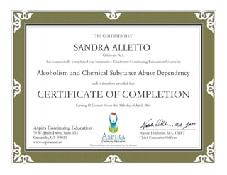 THIS CERTIFIES THAT
has successfully completed our Interactive Electronic Continuing Education Course in
CERTIFICATE OF COMPLETION
Nicole Hiltibran, MA, LMFT
Chief Executive Officer
Aspira Continuing Education
79 W. Daily Drive, Suite 133
Camarillo, CA 93010
www.aspirace.com
Aspira Continuing Education
79 W. Daily Drive, Suite 133
Camarillo, CA 93010
www.aspirace.com
This certificate must be retained by the licensee
SANDRA ALLETTO
California N/A
Alcoholism and Chemical Substance Abuse Dependency
and is therefore awarded this
Earning 15 Contact Hours this 30th day of April, 2016
 