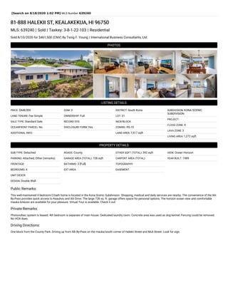 [Search on 8/18/2020 1:02 PM] MLS Number:639240
81-888 HALEKII ST, KEALAKEKUA, HI 96750
MLS: 639240 | Sold | Taxkey: 3-8-1-22-103 | Residential
Sold 8/10/2020 for $461,500 (CNV) By Tsing F. Young / International Business Consultants, Ltd.
PHOTOS
LISTING DETAILS
PRICE: $448,500
LAND TENURE: Fee Simple
SALE TYPE: Standard Sale
OCEANFRONT PARCEL: No
ADDITIONAL INFO:
DOM: 3
OWNERSHIP: Full
RECORD SYS:
DISCLOSURE FORM: Yes
DISTRICT: South Kona
LOT: 31
INCR/BLOCK:
ZONING: RS-10
LAND AREA: 7,517 sqft
SUBDIVISION: KONA SCENIC
SUBDIVISION
PROJECT:
FLOOD ZONE: X
LAVA ZONE: 3
LIVING AREA: 1,272 sqft
PROPERTY DETAILS
SUB-TYPE: Detached
PARKING: Attached, Other (remarks)
FRONTAGE:
BEDROOMS: 4
UNIT DESCR:
DESIGN: Double Wall
ROADS: County
GARAGE AREA (TOTAL): 728 sqft
BATHRMS: 3 [Full]
EXT AREA:
OTHER SQFT (TOTAL): 392 sqft
CARPORT AREA (TOTAL):
TOPOGRAPHY:
EASEMENT:
VIEW: Ocean Horizon
YEAR BUILT: 1989
Public Remarks:
This well-maintained 4 bedroom/3 bath home is located in the Kona Scenic Subdivision. Shopping, medical and daily services are nearby. The convenience of the Alii
By-Pass provides quick access to Keauhou and Alii Drive. The large 728 sq. ft. garage offers space for personal options. The horizon ocean view and comfortable
mauka breezes are available for your pleasure. Virtual Tour is available. Check it out.
Private Remarks:
Photovoltaic system is leased. 4th bedroom is separate of main house. Dedicated laundry room. Concrete area was used as dog kennel. Fencing could be removed.
No HOA dues.
Driving Directions:
One block from the County Park. Driving up from Alli By-Pass on the mauka/south corner of Halekii Street and Muli Street. Look for sign.
 