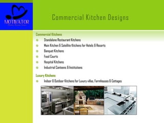 Commercial Kitchen Designs
Commercial Kitchens
 Standalone Restaurant Kitchens
 Main Kitchen & Satellite Kitchens for Hotels & Resorts
 Banquet Kitchens
 Food Courts
 Hospital Kitchens
 Industrial Canteens & Institutions
Luxury Kitchens
 Indoor & Outdoor Kitchens for Luxury villas, Farmhouses & Cottages
 