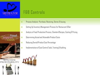 F&B Controls
 Process Analysis- Purchase, Receiving, Stores & Issuing
 Setting Up Inventory Management Process for Restaurant & Bar
 Analysis of Food Production Process, Standard Recipes, Costing & Pricing
 Determining Actual and Attainable Product Costs
 Reducing Overall Product Cost Percentage
 Implementation of Cost Control Tools, Training & Auditing
 