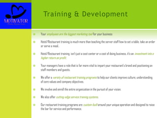 Training & Development
 Your employees are the biggest marketing tool for your business
 Hotel/Restaurant training is much more than teaching the server staff how to set a table, take an order
or serve a meal..
 Hotel/Restaurant training isn’t just a cost center or a cost of doing business, it’s an investment into a
higher return on profit.
 Your managers have a role that is far more vital to impart your restaurant’s brand and positioning on
staff members and guests.
 We offer a variety of restaurant training programs to help our clients improve culture, understanding
of core values and company objectives.
 We involve and enroll the entire organization in the pursuit of your vision.
 We also offer cutting-edge service training systems.
 Our restaurant training programs are custom-built around your unique operation and designed to raise
the bar for service and performance.
 