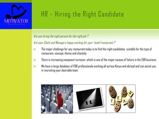 HR – Hiring the Right Candidate
Are you hiring the right person for the right job ?
Are your Chefs and Managers happy working for your hotel/restaurant ?
 The major challenge for any restaurant today is to find the right candidates suitable for the type of
restaurant, concept, theme and clientele
 There is increasing manpower turnover, which is one of the major causes of failure in the F&B business
 We have a large database of F&B professionals working all across Kenya and abroad and can assist you
in recruiting your desirable team
 