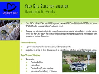YOUR SITE SELECTION SOLUTION
Banquets & Events
 Your TIME is VALUABLE. We are FIERCE negotiators who will TAKE the BURDEN and STRESS of site venue
SELECTION out of your next lodging/conference event
 We assist you with locating desirable venues for conferences, lodging, extended stay, retreats, training
events and more. We secure the most advantageous negotiations and inducements; in most cases with
a maximized number of incentives.
Corporate Banquets
 Expertise in outdoor and indoor banqueting for Corporate Events.
 Specialized in formal sit down dinners as well as exotic themed buffet set ups for 100 to 2000 people.
Social Events & Weddings
 We cater to
 Premium Weddings
 Fashion Shows
 Premium Brand Product Launches
 International Sports Events & Exhibitions.
 