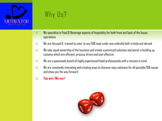 Why Us?
 We specialize in Food & Beverage aspects of hospitality for both front and back of the house
operations
 We are focused & trained to cater to any F&B need under one umbrella both in India and abroad
 We take equal ownership of the business and create customized solutions and assist in building up
systems which are efficient, process driven and cost effective
 We are a passionate bunch of highly experienced hotel professionals with a mission in mind
 We are constantly innovating and creating ways to discover easy solutions for all possible F&B issues
and show you the way forward
 You win ! We win !
 