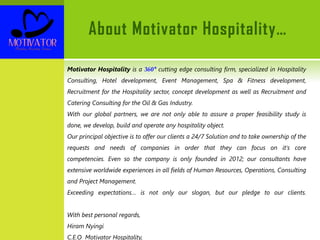 About Motivator Hospitality…
Motivator Hospitality is a 360° cutting edge consulting firm, specialized in Hospitality
Consulting, Hotel development, Event Management, Spa & Fitness development,
Recruitment for the Hospitality sector, concept development as well as Recruitment and
Catering Consulting for the Oil & Gas Industry.
With our global partners, we are not only able to assure a proper feasibility study is
done, we develop, build and operate any hospitality object.
Our principal objective is to offer our clients a 24/7 Solution and to take ownership of the
requests and needs of companies in order that they can focus on it's core
competencies. Even so the company is only founded in 2012; our consultants have
extensive worldwide experiences in all fields of Human Resources, Operations, Consulting
and Project Management.
Exceeding expectations… is not only our slogan, but our pledge to our clients.
With best personal regards,
Hiram Nyingi
C.E.O Motivator Hospitality,
 