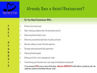 Already Own a Hotel/Restaurant?
Do You Need Assistance With…
 Serious recurring issues
 Sales reaching a plateau after the honeymoon period
 Optimizing food and labor costs
 Delivering consistently high levels of quality and taste
 Decision making in areas of limited expertise
 Strategic planning beyond daily operations
 Achieving financial goals
 Getting out of the ‘crisis-management’ mode
 Transitioning your business into a new stage of development and growth
If you answered YES to one or more of the above, Motivator HOSPITALITY will be able to provide you with the
expertise, answers and solutions that you need…
F
R
E
E
D
Y
G
N
O
S
I
S
 
