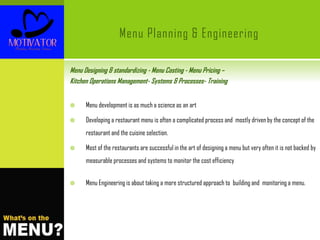 Menu Planning & Engineering
Menu Designing & standardizing - Menu Costing - Menu Pricing –
Kitchen Operations Management- Systems & Processes- Training
 Menu development is as much a science as an art
 Developing a restaurant menu is often a complicated process and mostly driven by the concept of the
restaurant and the cuisine selection.
 Most of the restaurants are successful in the art of designing a menu but very often it is not backed by
measurable processes and systems to monitor the cost efficiency
 Menu Engineering is about taking a more structured approach to building and monitoring a menu.
 