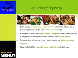  We help to develop all kinds of food & beverage menus from Authentic Indian to Arabic, Asian to
European , Mediterranean to Tex Mex and also create fusion menu concepts.
 All our recipes are created after thorough Research & Development at our end, ensuring availability
of raw ingredients and seasonal produce which in turn helps in effective costing & pricing.
 Proper menu design and engineering will have a profound impact on your sales, profits and guest
satisfaction.
 We also develop the kitchen systems & processes and train the chefs for best results.
Menu Planning & Engineering
 