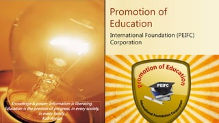 International Foundation (PEIFC)
Corporation
Promotion of
Education
Knowledge is power. Information is liberating.
Education is the premise of progress, in every society,
in every family.
Kofi Annan
 