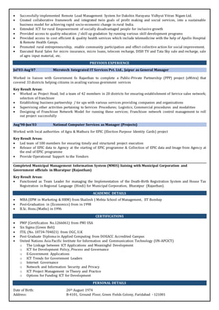  Successfully implemented Remote Load Management System for Dakshin Harayana Vidhyut Vitran Nigam Ltd.
 Created collaborative framework and integrated twin goals of profit making and social services, into a sustainable
business model for achieving rapid socio-economic change in rural India.
 Extended ICT for rural Empowerment of socially disadvantaged people for inclusive growth
 Provided access to quality education / skill up gradation by running various skill development programs
 Provided access to cost efficient & quality health services which include telemedicine with the help of Apollo Hospital
& Remote Health Camps.
 Promoted rural entrepreneurship, enable community participation and effect collective action for social improvement.
 Executed Rural Sales for micro insurance, micro loans, telecom recharge, DISH TV and Tata Sky sale and recharge, sale
of agro input material, etc.
PREVIOUS EXPERIENCE
Jul’03-Aug’07 Microtech Integrated IT Services Pvt. Ltd., Jaipur as General Manager
Worked in liaison with Government fo Rajasthan to complete a Public-Private Partnership (PPP) project (eMitra) that
covered 33 districts helping citizens in availing various gvernment services
Key Result Areas:
 Worked as Project Head; led a team of 42 members in 20 districts for ensuring establishment of Service sales network;
selection of franchisee
 Establishing business partnership / tie ups with various services providing companies and organisations
 Supervising other activities pertaining to Services Procedures; Logistics; Commercial procedures and modalities
 Designing of Franchisee Network Model for running these services; Franchisee network control management to roll
out project successfully
Aug’98-Jun’03 National Computer Services as Manager (Projects)
Worked with local authorities of Agra & Mathura for EPIC (Election Purpose Identity Cards) project
Key Result Areas:
 Led team of 100 members for ensuring timely and structured project execution
 Release of EPIC data to Agency at the starting of EPIC programme & Collection of EPIC data and Image from Agency at
the end of EPIC programme
 Provide Operational Support to the Vendors
Completed Municipal Management Information System (MMIS) liaising with Municipal Corporation and
Government officials in Bharatpur (Rajasthan)
Key Result Areas:
 Functioned as Team Leader for managing the Implementation of the Death-Birth Registration System and House Tax
Registration in Regional Language (Hindi) for Municipal Corporation, Bharatpur (Rajasthan).
ACADEMIC DETAILS
 MBA (EPM in Marketing & HRM) from Shailesh J Mehta School of Management, IIT Bombay
 Post-Graduation in (Economics) from in 1998
 B.Sc. Hons.(Maths) in 1996
CERTIFICATIONS
 PMP (Certification No.1266061) from PMI USA
 Six Sigma (Green Belt)
 ITIL (No. 10734-704021) from OGC, U.K
 Post Graduate Diploma in Applied Computing from DOEACC Accredited Campus
 United Nations Asia Pacific Institute for Information and Communication Technology (UN-APCICT)
o The Linkage between ICT Applications and Meaningful Development
o ICT for Development Policy, Process and Governance
o E-Government Applications
o ICT Trends for Government Leaders
o Internet Governance
o Network and Information Security and Privacy
o ICT Project Management in Theory and Practice
o Options for Funding ICT for Development
PERSONAL DETAILS
Date of Birth: 26th August 1974
Address: B-4101, Ground Floor, Green Fields Colony, Faridabad - 121001
 