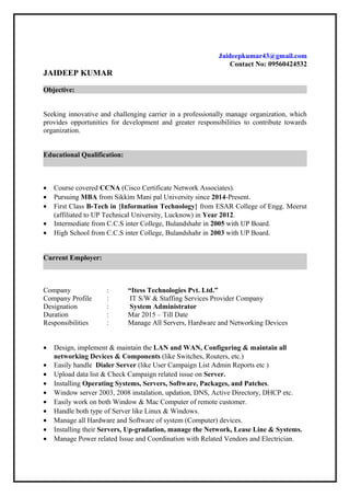 Jaideepkumar43@gmail.com
Contact No: 09560424532
JAIDEEP KUMAR
Objective:
Seeking innovative and challenging carrier in a professionally manage organization, which
provides opportunities for development and greater responsibilities to contribute towards
organization.
Educational Qualification:
• Course covered CCNA (Cisco Certificate Network Associates).
• Pursuing MBA from Sikkim Mani pal University since 2014-Present.
• First Class B-Tech in {Information Technology} from ESAR College of Engg. Meerut
(affiliated to UP Technical University, Lucknow) in Year 2012.
• Intermediate from C.C.S inter College, Bulandshahr in 2005 with UP Board.
• High School from C.C.S inter College, Bulandshahr in 2003 with UP Board.
Current Employer:
Company : “Itess Technologies Pvt. Ltd.”
Company Profile : IT S/W & Staffing Services Provider Company
Designation : System Administrator
Duration : Mar 2015 – Till Date
Responsibilities : Manage All Servers, Hardware and Networking Devices
• Design, implement & maintain the LAN and WAN, Configuring & maintain all
networking Devices & Components (like Switches, Routers, etc.)
• Easily handle Dialer Server (like User Campaign List Admin Reports etc )
• Upload data list & Check Campaign related issue on Server.
• Installing Operating Systems, Servers, Software, Packages, and Patches.
• Window server 2003, 2008 instalation, updation, DNS, Active Directory, DHCP etc.
• Easily work on both Window & Mac Computer of remote customer.
• Handle both type of Server like Linux & Windows.
• Manage all Hardware and Software of system (Computer) devices.
• Installing their Servers, Up-gradation, manage the Network, Lease Line & Systems.
• Manage Power related Issue and Coordination with Related Vendors and Electrician.
 