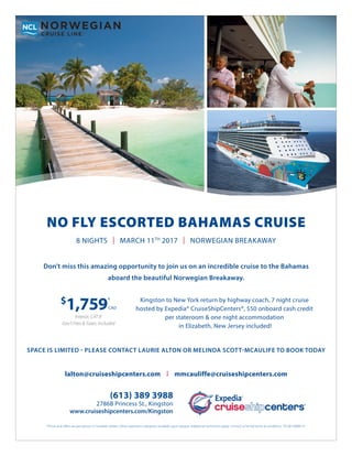 NO FLY ESCORTED BAHAMAS CRUISE
(613) 389 3988
2786B Princess St., Kingston
www.cruiseshipcenters.com/Kingston
*Prices and offers are per person in Canadian dollars. Other stateroom categories available upon request. Additional restrictions apply. Contact us for full terms & conditions. TICO# 50008131
Kingston to New York return by highway coach, 7 night cruise
hosted by Expedia® CruiseShipCenters®, $50 onboard cash credit
per stateroom & one night accommodation
in Elizabeth, New Jersey included!
$
1,759*
CAD
Interior, CAT IF
Gov’t Fees & Taxes: Included
8 NIGHTS | MARCH 11TH
2017 | NORWEGIAN BREAKAWAY
Don’t miss this amazing opportunity to join us on an incredible cruise to the Bahamas
aboard the beautiful Norwegian Breakaway.
SPACE IS LIMITED - PLEASE CONTACT LAURIE ALTON OR MELINDA SCOTT-MCAULIFE TO BOOK TODAY
lalton@cruiseshipcenters.com | mmcauliffe@cruiseshipcenters.com
 