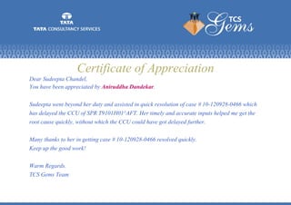 Certificate of Appreciation
Dear Sudeepta Chandel,
You have been appreciated by Aniruddha Dandekar.
Sudeepta went beyond her duty and assisted in quick resolution of case # 10-120928-0466 which
has delayed the CCU of SPR T9101H01^AFT. Her timely and accurate inputs helped me get the
root cause quickly, without which the CCU could have got delayed further.
Many thanks to her in getting case # 10-120928-0466 resolved quickly.
Keep up the good work!
Warm Regards.
TCS Gems Team
 