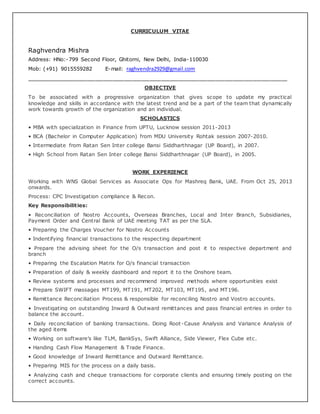 CURRICULUM VITAE
Raghvendra Mishra
Address: HNo:-799 Second Floor, Ghitorni, New Delhi, India-110030
Mob: (+91) 9015559282 E-mail: raghvendra2929@gmail.com
___________________________________________________________________________________________
OBJECTIVE
To be associated with a progressive organization that gives scope to update my practical
knowledge and skills in accordance with the latest trend and be a part of the team that dynamically
work towards growth of the organization and an individual.
SCHOLASTICS
• MBA with specialization in Finance from UPTU, Lucknow session 2011-2013
• BCA (Bachelor in Computer Application) from MDU University Rohtak session 2007-2010.
• Intermediate from Ratan Sen Inter college Bansi Siddharthnagar (UP Board), in 2007.
• High School from Ratan Sen Inter college Bansi Siddharthnagar (UP Board), in 2005.
WORK EXPERIENCE
Working with WNS Global Services as Associate Ops for Mashreq Bank, UAE. From Oct 25, 2013
onwards.
Process: CPC Investigation compliance & Recon.
Key Responsibilities:
• Reconciliation of Nostro Accounts, Overseas Branches, Local and Inter Branch, Subsidiaries,
Payment Order and Central Bank of UAE meeting TAT as per the SLA.
• Preparing the Charges Voucher for Nostro Accounts
• Indentifying financial transactions to the respecting department
• Prepare the advising sheet for the O/s transaction and post it to respective department and
branch
• Preparing the Escalation Matrix for O/s financial transaction
• Preparation of daily & weekly dashboard and report it to the Onshore team.
• Review systems and processes and recommend improved methods where opportunities exist
• Prepare SWIFT massages MT199, MT191, MT202, MT103, MT195, and MT196.
• Remittance Reconciliation Process & responsible for reconciling Nostro and Vostro accounts.
• Investigating on outstanding Inward & Outward remittances and pass financial entries in order to
balance the account.
• Daily reconciliation of banking transactions. Doing Root-Cause Analysis and Variance Analysis of
the aged items
• Working on software’s like TLM, BankSys, Swift Alliance, Side Viewer, Flex Cube etc.
• Handing Cash Flow Management & Trade Finance.
• Good knowledge of Inward Remittance and Outward Remittance.
• Preparing MIS for the process on a daily basis.
• Analyzing cash and cheque transactions for corporate clients and ensuring timely posting on the
correct accounts.
 
