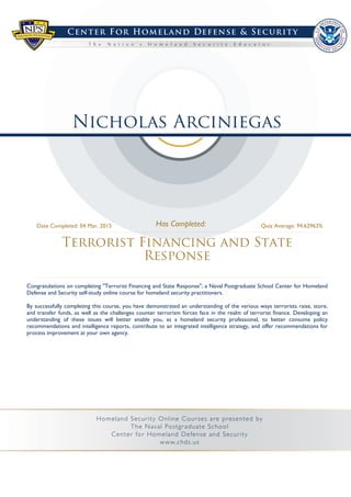 Nicholas Arciniegas
Terrorist Financing and State
Response
Date Completed: 04 Mar, 2015 Quiz Average: 94.62963%
Congratulations on completing "Terrorist Financing and State Response", a Naval Postgraduate School Center for Homeland
Defense and Security self-study online course for homeland security practitioners.
By successfully completing this course, you have demonstrated an understanding of the various ways terrorists raise, store,
and transfer funds, as well as the challenges counter terrorism forces face in the realm of terrorist finance. Developing an
understanding of these issues will better enable you, as a homeland security professional, to better consume policy
recommendations and intelligence reports, contribute to an integrated intelligence strategy, and offer recommendations for
process improvement at your own agency.
 