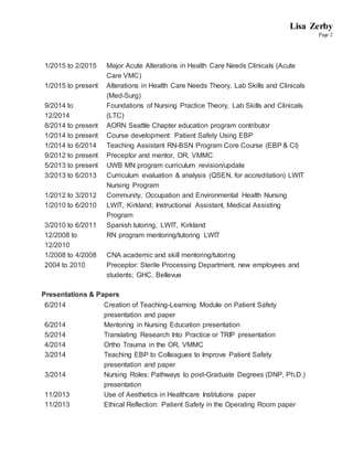 Lisa Zerby
Page 2
1/2015 to 2/2015 Major Acute Alterations in Health Care Needs Clinicals (Acute
Care VMC)
1/2015 to present Alterations in Health Care Needs Theory, Lab Skills and Clinicals
(Med-Surg)
9/2014 to
12/2014
Foundations of Nursing Practice Theory, Lab Skills and Clinicals
(LTC)
8/2014 to present AORN Seattle Chapter education program contributor
1/2014 to present Course development: Patient Safety Using EBP
1/2014 to 6/2014 Teaching Assistant RN-BSN Program Core Course (EBP & CI)
9/2012 to present Preceptor and mentor, OR, VMMC
5/2013 to present UWB MN program curriculum revision/update
3/2013 to 6/2013 Curriculum evaluation & analysis (QSEN, for accreditation) LWIT
Nursing Program
1/2012 to 3/2012 Community, Occupation and Environmental Health Nursing
1/2010 to 6/2010 LWIT, Kirkland; Instructional Assistant, Medical Assisting
Program
3/2010 to 6/2011 Spanish tutoring, LWIT, Kirkland
12/2008 to
12/2010
RN program mentoring/tutoring LWIT
1/2008 to 4/2008 CNA academic and skill mentoring/tutoring
2004 to 2010 Preceptor: Sterile Processing Department, new employees and
students; GHC, Bellevue
Presentations & Papers
6/2014 Creation of Teaching-Learning Module on Patient Safety
presentation and paper
6/2014 Mentoring in Nursing Education presentation
5/2014 Translating Research Into Practice or TRIP presentation
4/2014 Ortho Trauma in the OR, VMMC
3/2014 Teaching EBP to Colleagues to Improve Patient Safety
presentation and paper
3/2014 Nursing Roles: Pathways to post-Graduate Degrees (DNP, Ph.D.)
presentation
11/2013 Use of Aesthetics in Healthcare Institutions paper
11/2013 Ethical Reflection: Patient Safety in the Operating Room paper
 