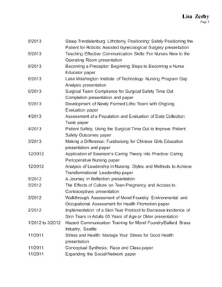 Lisa Zerby
Page 3
8/2013 Steep Trendelenburg Lithotomy Positioning: Safely Positioning the
Patient for Robotic Assisted Gynecological Surgery presentation
8/2013 Teaching Effective Communication Skills: For Nurses New to the
Operating Room presentation
8/2013 Becoming a Preceptor: Beginning Steps to Becoming a Nurse
Educator paper
6/2013 Lake Washington Institute of Technology Nursing Program Gap
Analysis presentation
6/2013 Surgical Team Compliance for Surgical Safety Time Out
Completion presentation and paper
5/2013 Development of Newly Formed Litho Team with Ongoing
Evaluation paper
4/2013 Assessment of a Population and Evaluation of Data Collection
Tools paper
4/2013 Patient Safety: Using the Surgical Time Out to Improve Patient
Safety Outcomes paper
3/2013 Making a Difference: Fundraising for Chinese Girls Education
presentation and paper
12/2012 Application of Swanson’s Caring Theory into Practice: Caring
Perioperative Nursing paper
12/2012 Analysis of Leadership in Nursing: Styles and Methods to Achieve
Transformational Leadership paper
5/2012 A Journey in Reflection presentation
5/2012 The Effects of Culture on Teen Pregnancy and Access to
Contraceptives presentation
3/2012 Walkthrough Assessment of Morel Foundry: Environmental and
Occupational Assessment for Health Promotion paper
2/2012 Implementation of a Skin Tear Protocol to Decrease Incidence of
Skin Tears in Adults 65 Years of Age or Older presentation
1/2012 to 3/2012 Hazard Communication Training for Morel Foundry/Ballard Brass
Industry, Seattle
11/2011 Stress and Health: Manage Your Stress for Good Health
presentation
11/2011 Conceptual Synthesis: Race and Class paper
11/2011 Expanding the Social Network paper
 