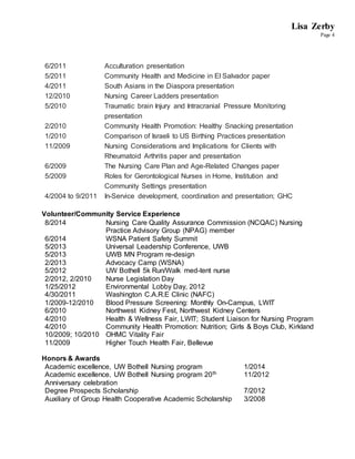 Lisa Zerby
Page 4
6/2011 Acculturation presentation
5/2011 Community Health and Medicine in El Salvador paper
4/2011 South Asians in the Diaspora presentation
12/2010 Nursing Career Ladders presentation
5/2010 Traumatic brain Injury and Intracranial Pressure Monitoring
presentation
2/2010 Community Health Promotion: Healthy Snacking presentation
1/2010 Comparison of Israeli to US Birthing Practices presentation
11/2009 Nursing Considerations and Implications for Clients with
Rheumatoid Arthritis paper and presentation
6/2009 The Nursing Care Plan and Age-Related Changes paper
5/2009 Roles for Gerontological Nurses in Home, Institution and
Community Settings presentation
4/2004 to 9/2011 In-Service development, coordination and presentation; GHC
Volunteer/Community Service Experience
8/2014 Nursing Care Quality Assurance Commission (NCQAC) Nursing
Practice Advisory Group (NPAG) member
6/2014 WSNA Patient Safety Summit
5/2013 Universal Leadership Conference, UWB
5/2013 UWB MN Program re-design
2/2013 Advocacy Camp (WSNA)
5/2012 UW Bothell 5k Run/Walk med-tent nurse
2/2012, 2/2010 Nurse Legislation Day
1/25/2012 Environmental Lobby Day, 2012
4/30/2011 Washington C.A.R.E Clinic (NAFC)
1/2009-12/2010 Blood Pressure Screening: Monthly On-Campus, LWIT
6/2010 Northwest Kidney Fest, Northwest Kidney Centers
4/2010 Health & Wellness Fair, LWIT; Student Liaison for Nursing Program
4/2010 Community Health Promotion: Nutrition; Girls & Boys Club, Kirkland
10/2009; 10/2010 OHMC Vitality Fair
11/2009 Higher Touch Health Fair, Bellevue
Honors & Awards
Academic excellence, UW Bothell Nursing program 1/2014
Academic excellence, UW Bothell Nursing program 20th
Anniversary celebration
11/2012
Degree Prospects Scholarship 7/2012
Auxiliary of Group Health Cooperative Academic Scholarship 3/2008
 