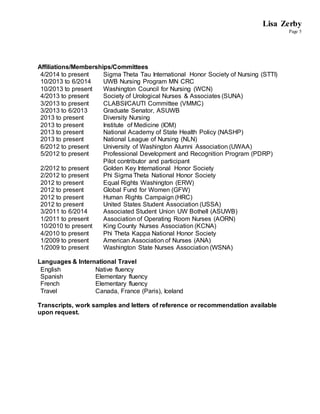 Lisa Zerby
Page 5
Affiliations/Memberships/Committees
4/2014 to present Sigma Theta Tau International Honor Society of Nursing (STTI)
10/2013 to 6/2014 UWB Nursing Program MN CRC
10/2013 to present Washington Council for Nursing (WCN)
4/2013 to present Society of Urological Nurses & Associates (SUNA)
3/2013 to present CLABSI/CAUTI Committee (VMMC)
3/2013 to 6/2013 Graduate Senator, ASUWB
2013 to present Diversity Nursing
2013 to present Institute of Medicine (IOM)
2013 to present National Academy of State Health Policy (NASHP)
2013 to present National League of Nursing (NLN)
6/2012 to present University of Washington Alumni Association (UWAA)
5/2012 to present Professional Development and Recognition Program (PDRP)
Pilot contributor and participant
2/2012 to present Golden Key International Honor Society
2/2012 to present Phi Sigma Theta National Honor Society
2012 to present Equal Rights Washington (ERW)
2012 to present Global Fund for Women (GFW)
2012 to present Human Rights Campaign (HRC)
2012 to present United States Student Association (USSA)
3/2011 to 6/2014 Associated Student Union UW Bothell (ASUWB)
1/2011 to present Association of Operating Room Nurses (AORN)
10/2010 to present King County Nurses Association (KCNA)
4/2010 to present Phi Theta Kappa National Honor Society
1/2009 to present American Association of Nurses (ANA)
1/2009 to present Washington State Nurses Association (WSNA)
Languages & International Travel
English Native fluency
Spanish Elementary fluency
French Elementary fluency
Travel Canada, France (Paris), Iceland
Transcripts, work samples and letters of reference or recommendation available
upon request.
 