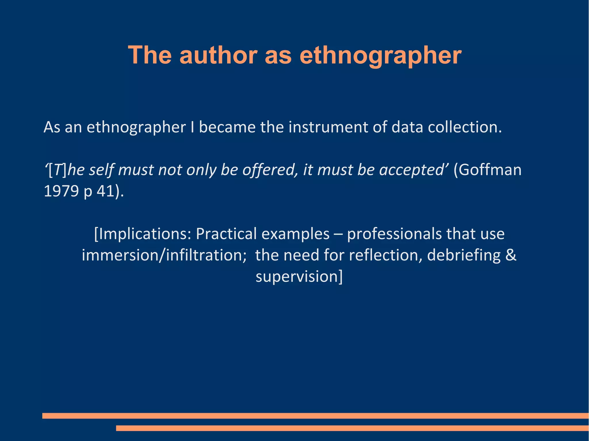 The author as ethnographer
As an ethnographer I became the instrument of data collection.
‘[T]he self must not only be offered, it must be accepted’ (Goffman
1979 p 41).
[Implications: Practical examples – professionals that use
immersion/infiltration; the need for reflection, debriefing &
supervision]
 