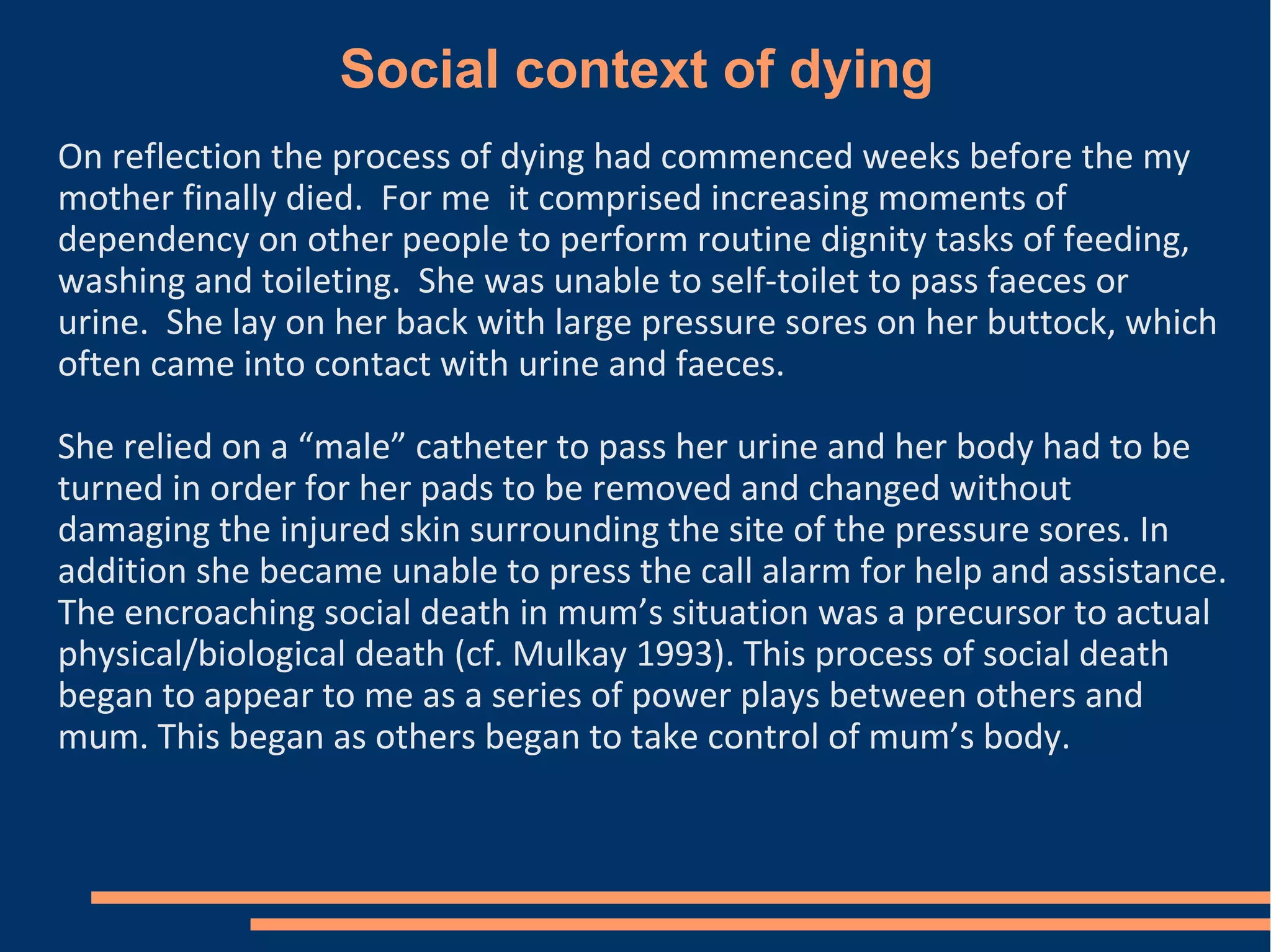 Social context of dying
On reflection the process of dying had commenced weeks before the my
mother finally died. For me it comprised increasing moments of
dependency on other people to perform routine dignity tasks of feeding,
washing and toileting. She was unable to self-toilet to pass faeces or
urine. She lay on her back with large pressure sores on her buttock, which
often came into contact with urine and faeces.
She relied on a “male” catheter to pass her urine and her body had to be
turned in order for her pads to be removed and changed without
damaging the injured skin surrounding the site of the pressure sores. In
addition she became unable to press the call alarm for help and assistance.
The encroaching social death in mum’s situation was a precursor to actual
physical/biological death (cf. Mulkay 1993). This process of social death
began to appear to me as a series of power plays between others and
mum. This began as others began to take control of mum’s body.
 