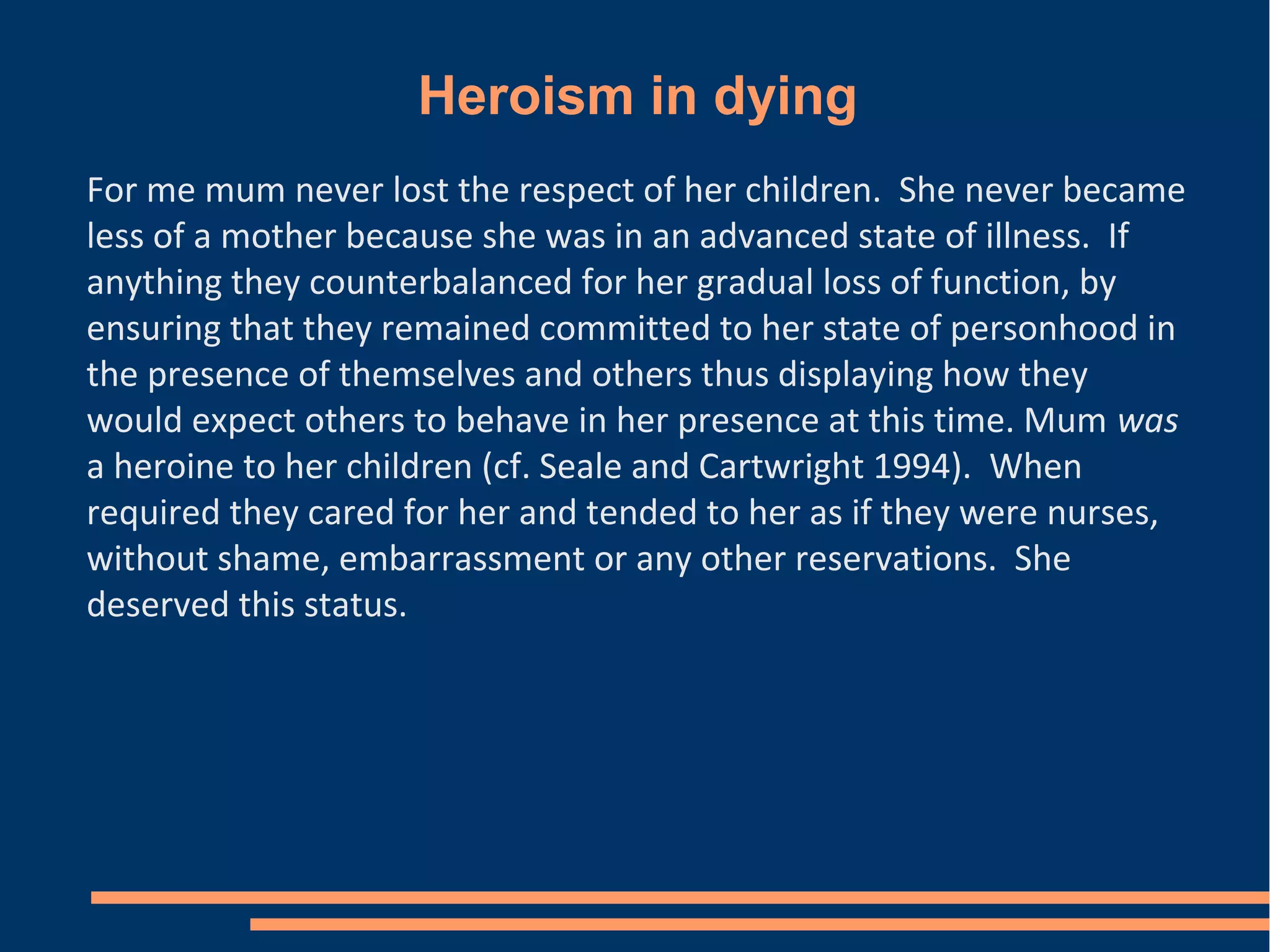 Heroism in dying
For me mum never lost the respect of her children. She never became
less of a mother because she was in an advanced state of illness. If
anything they counterbalanced for her gradual loss of function, by
ensuring that they remained committed to her state of personhood in
the presence of themselves and others thus displaying how they
would expect others to behave in her presence at this time. Mum was
a heroine to her children (cf. Seale and Cartwright 1994). When
required they cared for her and tended to her as if they were nurses,
without shame, embarrassment or any other reservations. She
deserved this status.
 