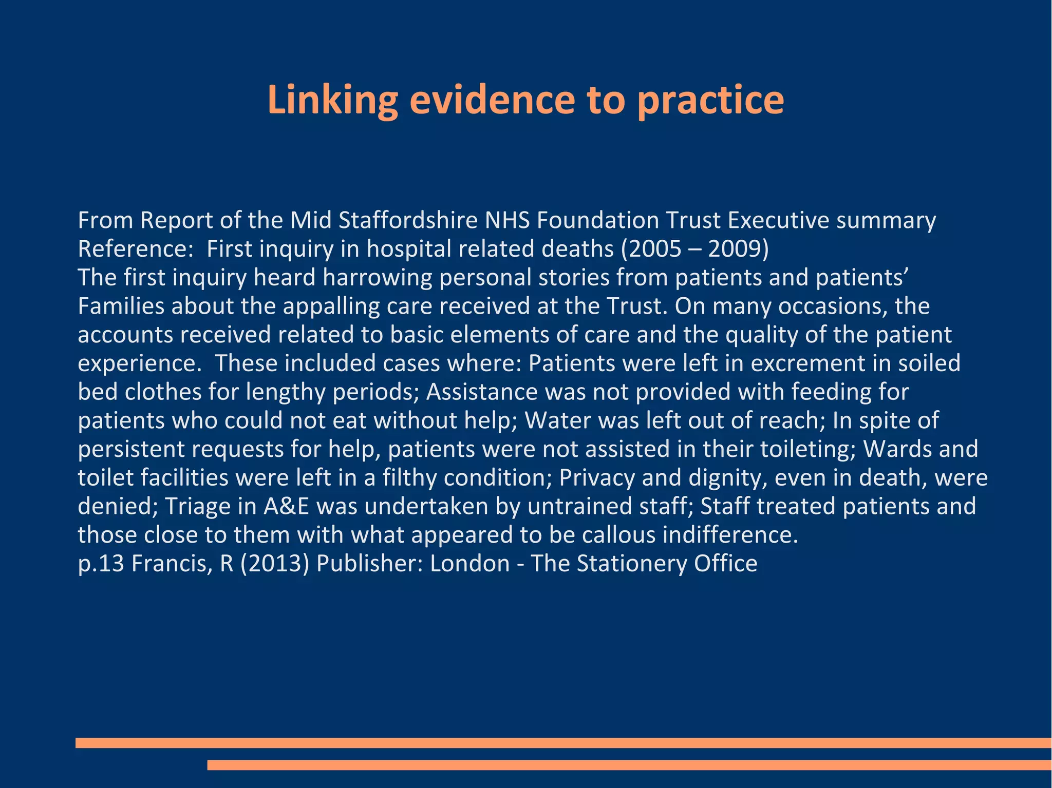 Linking evidence to practice
From Report of the Mid Staffordshire NHS Foundation Trust Executive summary
Reference: First inquiry in hospital related deaths (2005 – 2009)
The first inquiry heard harrowing personal stories from patients and patients’
Families about the appalling care received at the Trust. On many occasions, the
accounts received related to basic elements of care and the quality of the patient
experience. These included cases where: Patients were left in excrement in soiled
bed clothes for lengthy periods; Assistance was not provided with feeding for
patients who could not eat without help; Water was left out of reach; In spite of
persistent requests for help, patients were not assisted in their toileting; Wards and
toilet facilities were left in a filthy condition; Privacy and dignity, even in death, were
denied; Triage in A&E was undertaken by untrained staff; Staff treated patients and
those close to them with what appeared to be callous indifference.
p.13 Francis, R (2013) Publisher: London - The Stationery Office
 