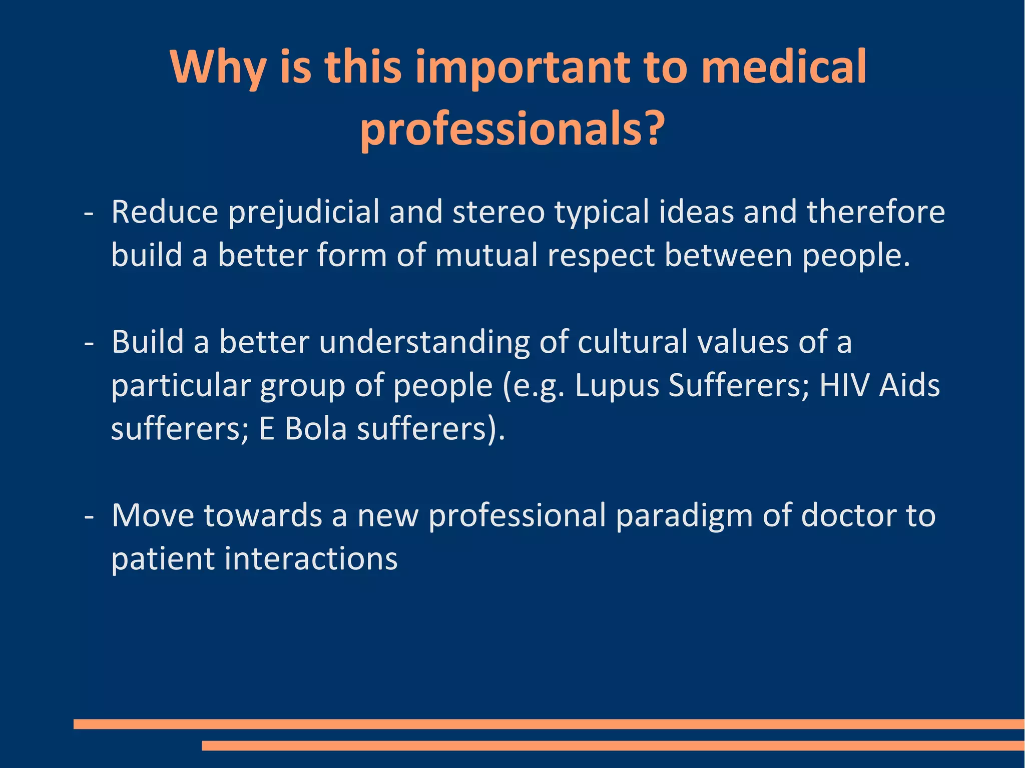 Why is this important to medical
professionals?
- Reduce prejudicial and stereo typical ideas and therefore
build a better form of mutual respect between people.
- Build a better understanding of cultural values of a
particular group of people (e.g. Lupus Sufferers; HIV Aids
sufferers; E Bola sufferers).
- Move towards a new professional paradigm of doctor to
patient interactions
 