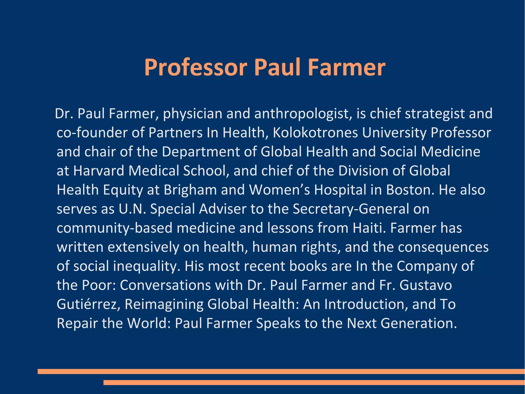 Professor Paul Farmer
Dr. Paul Farmer, physician and anthropologist, is chief strategist and
co-founder of Partners In Health, Kolokotrones University Professor
and chair of the Department of Global Health and Social Medicine
at Harvard Medical School, and chief of the Division of Global
Health Equity at Brigham and Women’s Hospital in Boston. He also
serves as U.N. Special Adviser to the Secretary-General on
community-based medicine and lessons from Haiti. Farmer has
written extensively on health, human rights, and the consequences
of social inequality. His most recent books are In the Company of
the Poor: Conversations with Dr. Paul Farmer and Fr. Gustavo
Gutiérrez, Reimagining Global Health: An Introduction, and To
Repair the World: Paul Farmer Speaks to the Next Generation.
 