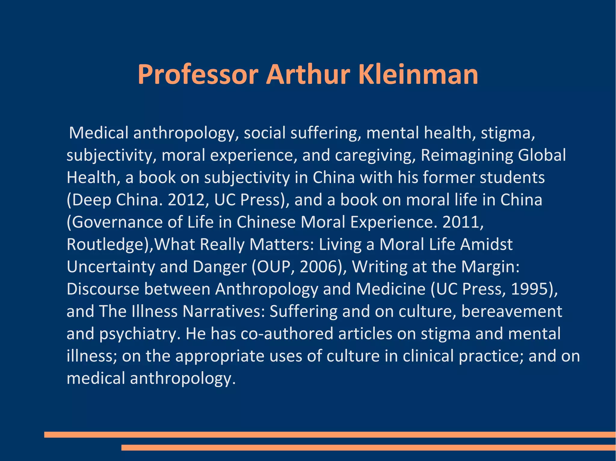 Professor Arthur Kleinman
Medical anthropology, social suffering, mental health, stigma,
subjectivity, moral experience, and caregiving, Reimagining Global
Health, a book on subjectivity in China with his former students
(Deep China. 2012, UC Press), and a book on moral life in China
(Governance of Life in Chinese Moral Experience. 2011,
Routledge),What Really Matters: Living a Moral Life Amidst
Uncertainty and Danger (OUP, 2006), Writing at the Margin:
Discourse between Anthropology and Medicine (UC Press, 1995),
and The Illness Narratives: Suffering and on culture, bereavement
and psychiatry. He has co-authored articles on stigma and mental
illness; on the appropriate uses of culture in clinical practice; and on
medical anthropology.
 