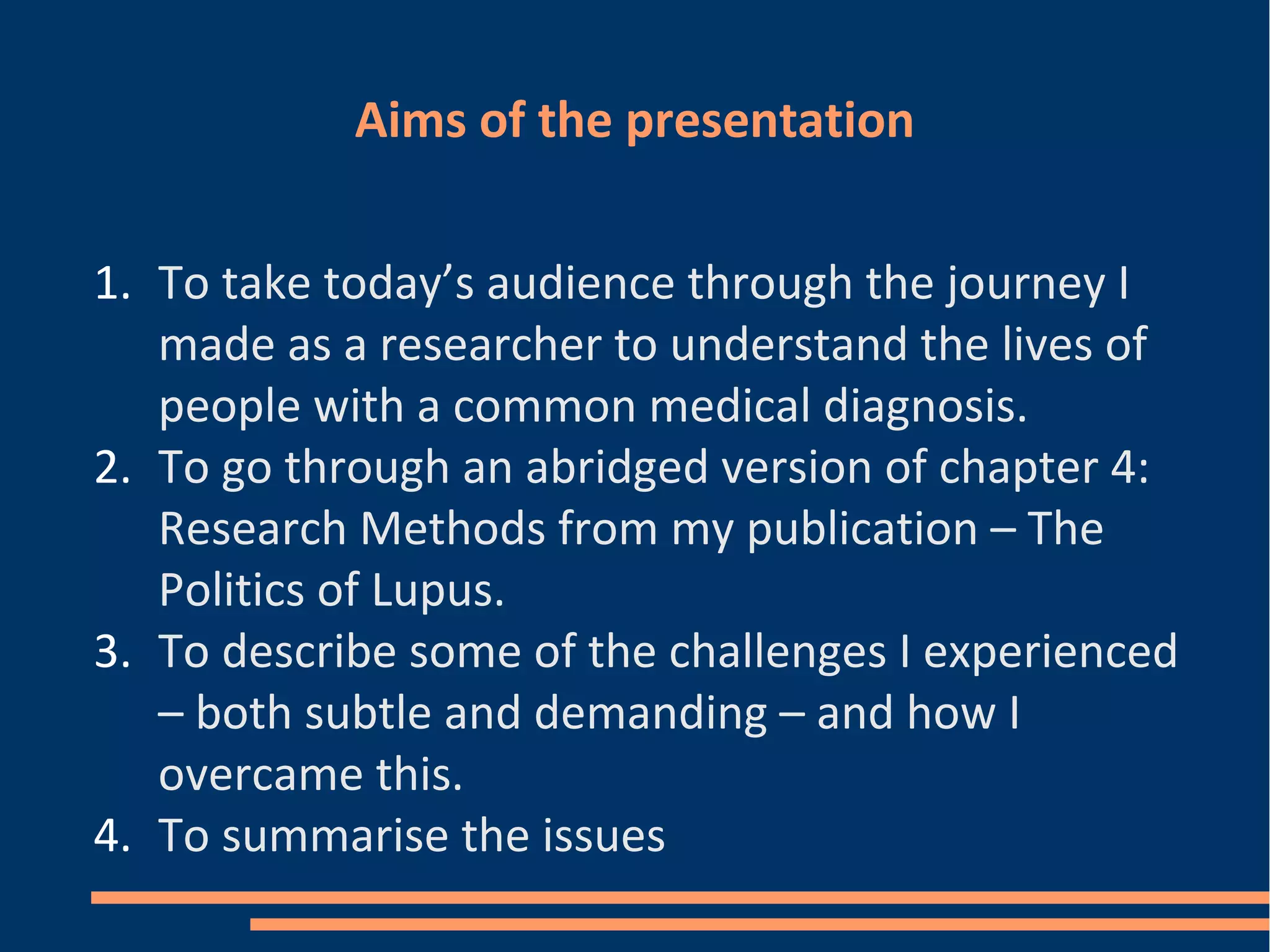 Aims of the presentation
1. To take today’s audience through the journey I
made as a researcher to understand the lives of
people with a common medical diagnosis.
2. To go through an abridged version of chapter 4:
Research Methods from my publication – The
Politics of Lupus.
3. To describe some of the challenges I experienced
– both subtle and demanding – and how I
overcame this.
4. To summarise the issues
 