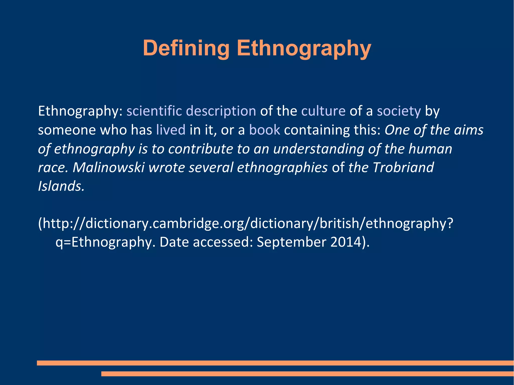 Defining Ethnography
Ethnography: scientific description of the culture of a society by
someone who has lived in it, or a book containing this: One of the aims
of ethnography is to contribute to an understanding of the human
race. Malinowski wrote several ethnographies of the Trobriand
Islands.
(http://dictionary.cambridge.org/dictionary/british/ethnography?
q=Ethnography. Date accessed: September 2014).
 