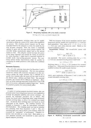 b » 0.5
d = 0.1
t2 t4
10 0.66 0.72
C II 0.65 0.82
12 0.67 0.90
13 0.67 0.95
14 STEP
o 234 5 6
TIME, t
Figure 3. Bang-bang responses with t2 too small, t4 incorrect
K = Kp = T = 1, k = a = 0, b = 0.5, d = 0.1
of the model parameters, switching times can be rapidly
calculated to obtain the correct m*(t), which is then applied to
the process. The resulting process response can be auto-
matically fitted by the computer to revise the model for the
next set-point command. Since the model is repeatedly
updated to agree with the most recent process response, the
controller design automatically adapts itself as the process
evolves in time. This adaptive control increases the power
of the design approach and extends the variety of processes
for which Equation 1 might lead to improved responses to
include slowly time-varying-parameter systems. For non-
linear systems further improvements might be possible by
correlating the model parameters with steady-state conditions
To and T.
Numerator Dynamics
If a r" 0, the switching times given by Equations 2 and 4
are not theoretically time-optimum. The true time-optimum
control for systems with numerator dynamics is at the con-
straints during the initial transient, but is followed by a
specific time variation after the ouput e(t) has come to rest at
the desired value T (Athans and Falb, 1966). For practical
purposes, this control will be difficult to implement. How-
ever, use of the switching times given in Equations 2 and 4 will
drive e(t) to rest at T, although in a slightly longer time. Hence,
for practical purposes this control should suffice.
Evaluation
A variety of analog-computer-simulated systems, plus one
physical system (water temperature process), were employed to
evaluate the proposed modeling and control technique. In
general, the evaluation procedure was as follows. The
system was forced with a bang-bang input, using intuitively
selected switching times, to drive it to a desired new steady
state. In general, these switching times were based on visual
observation of the response. The resulting transient was
modeled to Equation 1, using the least-squares technique
described above. The resulting model was used to calculate
new switching times from Equations 2 and 4. The new
switching times were used to obtain a new transient, which was
examined for "optimaIity" of performance. Transient re-
sponses were recorded on a strip chart. Data points ti, Ci
were obtained manually and transferred to data cards for
digital computer processing.
With the exception of the reactor simulation and the water
temperature process, models were restricted to a = 0 and four
fitted parameters. Also, values of K = 1, k = 0, To = 0.5,
T = 0.65 were used unless otherwise noted. Marks on the
transients indicate t2 and ts,
Second-Order Process. The second-order system with
b = 1/2
exp( -25)
Gp(S) = (205 + 1)(105 + 1) (8)
was simulated. The correct switching times for To 0.5,
T = 0.65 were calculated from Equations 2 and 4 to be
t2 = 14.5, t4 = 17.5 (9)
Switching times t2 = -17.6, t4 = 21.5 produced the transient
in Figure 4, a. Data points from this transient were computer-
modeled to obtain the model transfer function
exp( -1.95)
Gm(s) =
(23.85 + 1)(8.35 + 1)
(10)
which, upon application of Equations 2 and 4, leads to the
revised calculated switching times
t2 = 14.9, t4 = 17.8 (11)
, 1 -,
- ,
•-.
0- • _.
- .. - .
• to.:- -I-
:., ,.'"
, !--:.-s
E 1"
- •. J
~-
1f".L =f=i= :!-
=t
b~' -I??',=,=:_
"33·-
Figure 4. Modeling overdornpe d second-order system
K=I,k=O
VOl. 6 NO. 4 0 C TO B E R 1 967 455
 