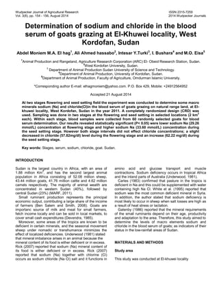 Wudpecker Journal of Agricultural Research ISSN 2315-7259
Vol. 3(8), pp. 154 - 156, August 2014 2014 Wudpecker Journals
Determination of sodium and chloride in the blood
serum of goats grazing at El-Khuwei locality, West
Kordofan, Sudan
Abdel Moniem M.A. El hag1
, Ali Ahmed hassabo2
, Intesar Y.Turki3
, I. Bushara4
and M.O. Eisa5
1
Animal Production and Rangeland, Agriculture Research Corporation (ARC) El- Obeid Research Station, Sudan.
2
West Kordofan University, Sudan.
3
Department of Animal Production Sudan University of Science and Technology.
4
Department of Animal Production, University of Kordofan, Sudan.
5
Department of Animal Production, Faculty of Agriculture, Omdurman Islamic University.
*Corresponding author E-mail: elhagmoniem@yahoo.com. P.O. Box 429, Mobile: +24912564952
Accepted 21 August 2014
At two stages flowering and seed setting field the experiment was conducted to determine some macro
minerals sodium (Na) and chloride(Cl)in the blood serum of goats grazing on natural range land, at El-
khuwei locality, West Kordofan, Sudan in the year 2011. A completely randomized design (CRD) was
used. Sampling was done in two stages at the flowering and seed setting in selected locations (2 km
2
each). Within each stage, blood samples were collected from 60 randomly selected goats for blood
serum determination. Our results revealed statistically significant (P< 0.05) were lower sodium Na (29.26
mmol/L) concentration at flowering stage and higher sodium Na (33.60 mmol/L) concentration during
the seed setting stage. However both stage intervals did not effect chloride concentrations; a slight
decreased in chloride (57.82mg/dl) level during the flowering stage and an increase (62.22 mg/dl) during
the seed setting stage.
Key words: Stages, serum, sodium, chloride, goat. Sudan.
INTRODUCTION
Sudan is the largest country in Africa, with an area of
1.88 million Km
2
, and has the second largest animal
population in Africa consisting of 52.08 million sheep,
43.44 million goats, 41.76 million cattle and 4.62 million
camels respectively. The majority of animal wealth are
concentrated in western Sudan (40%), followed by
central Sudan (23%) (MARF, 2011).
Small ruminant production represents the principal
economic output, contributing a large share of the income
of farmers (Ben Salem and Smith, 2008). Goats are
importanc source of milk and meat for small farmers,
fetch income locally and can be sold in local markets, to
cover small cash expenditures (Devendra, 1985).
Moreover, some areas of the tropics are known to be
deficient in certain minerals, and the seasonal movement
sheep under nomadic or transhumance minimizes the
effect of localized deficiencies. Underwood (1981) stated
that mineral imbalance arises in an animal because the
mineral content of its food is either deficient or in excess.
Rick (2007) reported that sodium (Na) mineral content of
its food is either deficient or in excess. Rick (2007)
reported that sodium (Na) together with chlorine (Cl)
occurs as sodium chloride (Na Cl) salt and it functions in
amino acid and glucose transport and muscle
contractions. Sodium deficiency occurs in tropical Africa
and the inland parts of Australia (Underwood, 1981).
Carles (1983) confirmed that pasture in the tropics is
deficient in Na and this could be supplemented with water
containing high Na Cl. White et al. (1995) reported that
sodium was the most common deficient mineral in Syria.
In addition, the author stated that sodium deficiency is
most likely to occur in sheep when salt losses are high as
a result of heat stress or lactation.
Gatenby (1986) reported that the mineral requirements
of the small ruminants depend on their age, productivity
and adaptation to the area. Therefore, this study aimed to
determine the levels of macro elements sodium and
chloride in the blood serum of goats; as indicators of their
status in the low-rainfall areas of Sudan.
MATERIALS AND METHODS
Study area
This study was conducted at El-khuwei locality
 