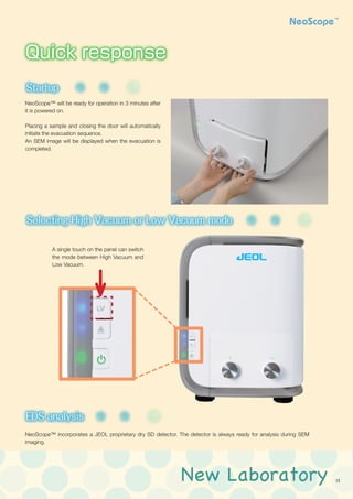New Laboratory 13
NeoScope™ will be ready for operation in 3 minutes after
it is powered on.
Placing a sample and closing the door will automatically
initiate the evacuation sequence.
An SEM image will be displayed when the evacuation is
completed.
A single touch on the panel can switch
the mode between High Vacuum and
Low Vacuum.
Tilting and Rotating Motor Drive Holder
傾斜回転モーター駆動ホルダー
Startup
Selecting High Vacuum or Low Vacuum mode
Filament
Auto gun alignment
ネオコーター
EDS analysis
Coating device
Tilting and Rotating Motor Drive Holde
傾斜回転モーター駆動ホルダー
Startup
Selecting High Vacuum or Low Vac
Filament
Auto gun alignment
ネオコーター
EDS analysis
Coating device
Tilting and Rotating Motor Drive Holder
傾斜回転モーター駆動ホルダー
Startup
Selecting High Vacuum or Low Vacuum mode
Filament
Auto gun alignment
ネオコーター
EDS analysis
Coating device
NeoScope™ incorporates a JEOL proprietary dry SD detector. The detector is always ready for analysis during SEM
imaging.
Tilting and Rotating Motor Drive Holder
傾斜回転モーター駆動ホルダー
Startup
Selecting High Vacuum or Low Vacuum mode
Filament
Auto gun alignment
ネオコーター
EDS analysis
Coating device
Quick response
Easy maintenance
Advanced capabilities
Intuitive operation
 