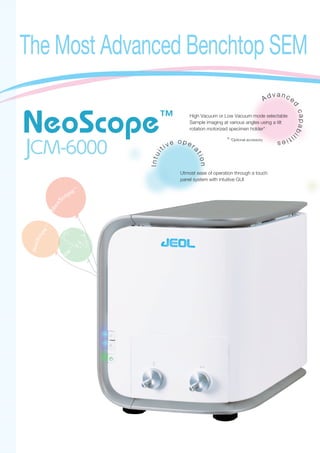 The Most Advanced Benchtop SEM
Intui
tiv e o p er
ation
Utmost ease of operation through a touch
panel system with intuitive GUI
Ad v a n ce
d
capabil
ities
High Vacuum or Low Vacuum mode selectable
Sample imaging at various angles using a tilt
rotation motorized specimen holder*
※
*Optional accessory
 