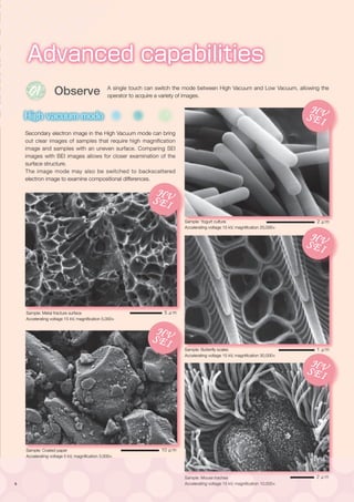 6
Sample: Butterfly scales
Accelerating voltage 15 kV, magnification 30,000×
Advanced capabilities
Intuitive operation
01
Observe
High vacuum mode
Low vacuum mode
Search image window
Print
Retrieve imaging conditions
Dual frame display
Metrology
EDS
Qualitative/Quantitative
analysis
Powerful aid in complicated analysis
Secondary electron image in the High Vacuum mode can bring
out clear images of samples that require high magnification
image and samples with an uneven surface. Comparing SEI
images with BEI images allows for closer examination of the
surface structure.
The image mode may also be switched to backscattered
electron image to examine compositional differences.
A single touch can switch the mode between High Vacuum and Low Vacuum, allowing the
operator to acquire a variety of images.
Sample: Yogurt culture
Accelerating voltage 15 kV, magnification 20,000×
Sample: Metal fracture surface
Accelerating voltage 15 kV, magnification 5,000×
Sample: Mouse trachea
Accelerating voltage 15 kV, magnification 10,000×
Sample: Coated paper
Accelerating voltage 5 kV, magnification 3,000×
HVSEI HVSEI
HVBEI HVBEI
HVSEI
HVBEILV
LV
LV
HVSEI HVSEI
HVBEI HVBEI
HVSEI
HVBEILV
LV
LVHVSEI HVSEI
HVBEI HVBEI
HVSEI
HVBEILV
LV
LVHVSEI HVSEI
HVBEI HVBEI
HVSEI
HVBEILV
LV
LV
HVSEI HVSEI
HVBEI HVBEI
HVSEI
HVBEILV
LV
LV
5 μm
2 μm
1 μm
2 μm
10 μm
 