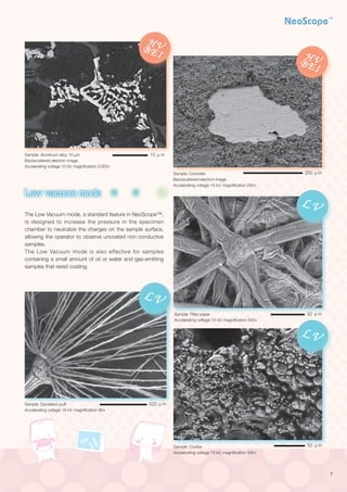7
High vacuum mode
Low vacuum mode
Search image window
Print
Retrieve imaging conditions
Dual frame display
Metrology
EDS
Qualitative/Quantitative
analysis
Powerful aid in complicated analysis
The Low Vacuum mode, a standard feature in NeoScope™,
is designed to increase the pressure in the specimen
chamber to neutralize the charges on the sample surface,
allowing the operator to observe uncoated non conductive
samples.
The Low Vacuum mode is also effective for samples
containing a small amount of oil or water and gas-emitting
samples that resist coating.
Sample: Aluminum alloy 10 μm
Backscattered electron image
Accelerating voltage 10 kV, magnification 3,000×
Sample: Concrete
Backscattered electron image　
Accelerating voltage 15 kV, magnification 200×
Sample: Filter paper
Accelerating voltage 15 kV, magnification 540×
Sample: Cookie
Accelerating voltage 15 kV, magnification 500×
Sample: Dandelion puff
Accelerating voltage 15 kV, magnification 80×
HVBEI HVBEI
HVSEI
HVBEILV
LV
LV
HVSEI
HVBEI HVBEI
HVSEI
HVBEILV
LV
LV
HVSEI HVSEI
HVBEI HVBEI
HVSEI
HVBEILV
LV
LV
HVSEI HVSEI
HVBEI HVBEI
LV
LV
L
HVSEI HVSEI
HVBEI HVBEI
LV
LV
L
50 μm
50 μm
200 μm
10 μm
500 μm
 