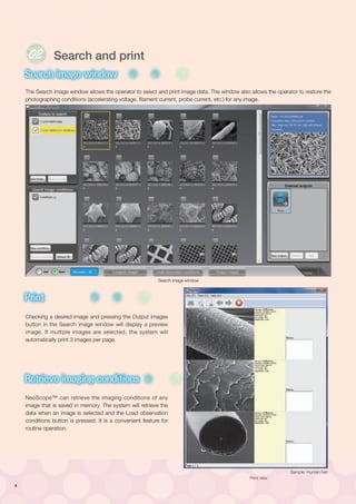 8
The Search image window allows the operator to select and print image data. The window also allows the operator to restore the
photographing conditions (accelerating voltage. filament current, probe current, etc.) for any image.
Checking a desired image and pressing the Output images
button in the Search image window will display a preview
image. If multiple images are selected, the system will
automatically print 3 images per page.
NeoScope™ can retrieve the imaging conditions of any
image that is saved in memory. The system will retrieve the
data when an image is selected and the Load observation
conditions button is pressed. It is a convenient feature for
routine operation.
01
High vacuum mode
Low vacuum mode
Search image window
Print
Retrieve imaging conditions
Dual frame display
Metrology
EDS
Qualitative/Quantitative
analysis
Powerful aid in complicated analysis
High vacuum mode
Low vacuum mode
Search image window
Print
Retrieve imaging conditions
Dual frame display
Metrology
EDS
Qualitative/Quantitative
analysis
Powerful aid in complicated analysis
High vacuum mode
Low vacuum mode
Search image window
Print
Retrieve imaging conditions
Dual frame display
Metrology
EDS
High vacuum mode
Low vacuum mode
Search image window
Print
Retrieve imaging conditions
Dual frame display
Metrology
EDS
Search and print
Search image window
Sample: Human hair
Print view
 