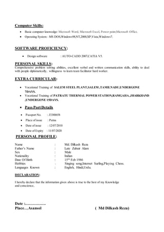 Computer Skills:
 Basic computer knowedge: Microsoft Word, Microsoft Excel, Power point,Microsoft Office.
 Operating System : MS DOS,Windows98,NT,2000,XP,Vista,Windows7.
SOFTWARE PROFICIENCY:
 Design software : AUTO-CADD 2007,CATIA V5.
PERSONAL SKILLS:
Comprehensive problem solving abilities, excellent verbal and written communication skills, ability to deal
with people diplomatically, willingness to learn team facilitator hard worker.
EXTRA CURRICULAR:
 Vocational Training of SALEM STEEL PLANT,SALEM ,TAMILNADU,UNDERGONE
7DAYS.
 Vocational Training of PATRATU THERMAL POWER STATION,RAMGAHA,JHARKHAND
,UNDERGONE 15DAYS.
 Pass PortDetails
 Passport No. : J3380658
 Place of issue : Patna
 Date of issue : 12/07/2010
 Date of Expiry : 11/07/2020
PERSONAL PROFILE:
Name : Md. Dilkash Reza
Father’s Name : Late Zubair Alam
Sex : Male
Nationality : Indian
Date Of Birth : 15th Feb 1986
Hobbies : Singing song,Internet Surfing,Playing Chess.
Languages Known : English, Hindi,Urdu.
DECLARATION:
I hereby declare that the information given above is true to the best of my Knowledge
and conscience,
Date :…………….
Place…Asansol ( Md Dilkash Reza)
 