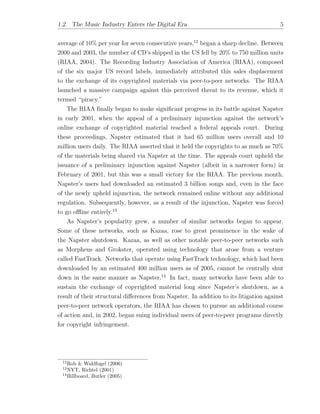 1.2. The Music Industry Enters the Digital Era 5
average of 10% per year for seven consecutive years,12
began a sharp decline. Between
2000 and 2003, the number of CD’s shipped in the US fell by 20% to 750 million units
(RIAA, 2004). The Recording Industry Association of America (RIAA), composed
of the six major US record labels, immediately attributed this sales displacement
to the exchange of its copyrighted materials via peer-to-peer networks. The RIAA
launched a massive campaign against this perceived threat to its revenue, which it
termed “piracy.”
The RIAA ﬁnally began to make signiﬁcant progress in its battle against Napster
in early 2001, when the appeal of a preliminary injunction against the network’s
online exchange of copyrighted material reached a federal appeals court. During
these proceedings, Napster estimated that it had 65 million users overall and 10
million users daily. The RIAA asserted that it held the copyrights to as much as 70%
of the materials being shared via Napster at the time. The appeals court upheld the
issuance of a preliminary injunction against Napster (albeit in a narrower form) in
February of 2001, but this was a small victory for the RIAA. The previous month,
Napster’s users had downloaded an estimated 3 billion songs and, even in the face
of the newly upheld injunction, the network remained online without any additional
regulation. Subsequently, however, as a result of the injunction, Napster was forced
to go o✏ine entirely.13
As Napster’s popularity grew, a number of similar networks began to appear.
Some of these networks, such as Kazaa, rose to great prominence in the wake of
the Napster shutdown. Kazaa, as well as other notable peer-to-peer networks such
as Morpheus and Grokster, operated using technology that arose from a venture
called FastTrack. Networks that operate using FastTrack technology, which had been
downloaded by an estimated 400 million users as of 2005, cannot be centrally shut
down in the same manner as Napster.14
In fact, many networks have been able to
sustain the exchange of copyrighted material long since Napster’s shutdown, as a
result of their structural di↵erences from Napster. In addition to its litigation against
peer-to-peer network operators, the RIAA has chosen to pursue an additional course
of action and, in 2002, began suing individual users of peer-to-peer programs directly
for copyright infringement.
12
Rob & Waldfogel (2006)
13
NYT, Richtel (2001)
14
Billboard, Butler (2005)
 