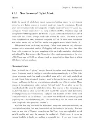 6 Chapter 1. Background
1.2.2 New Sources of Digital Music
iTunes
While the major US labels have busied themselves battling piracy via peer-to-peer
networks, new digital sources of recorded music are rising to prominence. Recent
years have seen drastically increasing sales of digital music downloads by Apple Inc.
through its “iTunes music store.” As early as March of 2004, 50 million songs had
been purchased through iTunes. By the end of 2006, downloads comprised 5% of US
music sales and iTunes’ average yearly sales reached $1 billion. Less than 2 years
later, in February of 2008, downloads comprised 10% of US music sales and iTunes
was ranked second only to Wal-Mart as the most popular music retailer in the US.
This growth is not particularly surprising. Online music sales not only o↵er con-
sumers a more convenient method of shopping and browsing, but they also allow
ﬁrms to forgo many of the costs associated with physically producing, distributing
and selling CDs. Furthermore, the iTunes store o↵ers most popular music at the price
of $0.99 per song or $9.99 per album, which are prices far less than those at which
CDs have ever been available.
Streaming Music
Since the initial rise of “piracy,” another form of free online music has gained promi-
nence. Streaming music is roughly to pirated recordings as radio play is to CD’s. Like
piracy, streaming music has made copyrighted music widely and easily available at
no cost. Music being streamed, however, must be listened to from an open internet
browser and hence, the listener is never in possession of a copy of the recording. Many
sources of streaming music online, such as “internet radio,” do not allow the user to
control entirely the music to which they listen. Two sources of free streaming mu-
sic, however, that do allow the user to select exactly the tracks to which they listen
are MySpace.com and YouTube.com. MySpace and YouTube are two of the most
tra cked websites on the internet. The former was developed and initially gained
popularity as a “social networking tool,” and the latter as host for videos that users
chose to upload (“user-generated content”).
YouTube has long exhibited the widespread usage and universal availability of
copyrighted materials that was characteristic of ﬁle-sharing in its heyday. Further-
more, as was true of Napster, recordings on YouTube, being user-uploaded, are of
variable quality and may, for example, be mislabeled. Furthermore, it seems as
though YouTube is ﬁnally succumbing to copyright law. If one now browses the
 