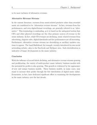 8 Chapter 1. Background
to be more inclusive of alternative revenues.
Alternative Revenue Streams
In the current literature, revenues from music-related products other than recorded
music are considered to be “alternative revenue streams.” In fact, revenues from live
performances, and even digital-format recordings, are generally referred to as “alter-
native.” This terminology is misleading, as it is based on the antiquated notion that
CD’s and other physical recordings are the clear primary sources of revenue in the
music industry. In fact, while CD revenues are declining, music related revenues from
advertising, ringtone sales, digital-downloads and live performances are all increasing.
Furthermore, alternative revenue streams are diversifying as ancillary markets con-
tinue to appear. The band Radiohead, for example, recently introduced its own social
networking website, akin to the Facebook and MySpace sites. Such diversiﬁcation is
indicative of larger developments in the music industry.
Conclusion
With the inﬂuence of record labels declining, and alternative revenue streams growing
and proliferating, the variety of multi-product music industry business models with
the potential for proﬁts is also growing. This growth is evidenced by the appearance
of new and unique business models. These business models, in many cases, may
stand to increase their proﬁts through the free distribution of digital music online.
Economists, in fact, have dedicated signiﬁcant e↵ort to examining the developments
in the music industry over the last decade.
 