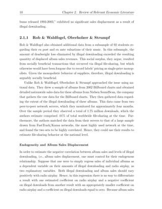10 Chapter 2. Review of Relevant Economic Literature
bums released 1993-2003,” exhibited no signiﬁcant sales displacement as a result of
illegal downloading.
2.1.1 Rob & Waldfogel, Oberholzer & Strumpf
Rob & Waldfogel also obtained additional data from a subsample of 92 students re-
garding their ex post and ex ante valuations of their music. In this subsample, the
amount of deadweight loss eliminated by illegal downloading exceeded the resulting
quantity of displaced album sales revenues. This social surplus, they argue, resulted
from socially beneﬁcial transactions that occurred via illegal ﬁle-sharing, but which
otherwise would have been forgone due to record labels’ pricing as single-price monop-
olists. Given the monopolistic behavior of suppliers, therefore, illegal downloading is
arguably socially beneﬁcial.
Unlike Rob & Waldfogel, Oberholzer & Strumpf approached the issue using na-
tional data. They drew a sample of albums from 2002 Billboard charts and obtained
detailed nationwide sales data for these albums from Nielsen SoundScan, the company
that gathers the raw data for the Billboard charts. They then gathered data regard-
ing the extent of the illegal downloading of these albums. This data came from two
peer-to-peer network servers, which they monitored for approximately four months.
Over the sample period they observed a total of 1.75 million downloads, which the
authors estimate comprised .01% of total worldwide ﬁle-sharing at the time. Fur-
thermore, the authors matched the data from their servers to that of a large sample
drawn from FastTrack/Kazaa networks, the most highly used network at the time,
and found the two sets to be highly correlated. Hence, they could use their results to
estimate ﬁle-sharing behavior at the national level.
Endogeneity and Album Sales Displacement
In order to estimate the negative correlation between album sales and levels of illegal
downloading, i.e., album sales displacement, one must control for their endogenous
relationship. Suppose that one were to simply regress sales of individual albums as
a dependent variable on their amounts of illegal downloading and radio airplay, as
two explanatory variables. Both illegal downloading and album sales should vary
positively with radio airplay. Hence, in this regression there is no way to di↵erentiate
a result with one estimated coe cient on radio airplay and a negative coe cient
on illegal downloads from another result with an appropriately smaller coe cient on
radio airplay and a coe cient on illegal downloads equal to zero. Because album sales
 