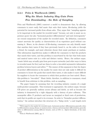 2.2. File-Sharing and Music Industry Proﬁts 13
2.2.1 Peitz & Waelbroeck (2005)
Why the Music Industry May Gain From
Free Downloading - the Role of Sampling
Peitz and Waelbroeck (2005) construct a model to demonstrate that, by allowing
consumers to more easily ﬁnd music that suits their tastes, ﬁle-sharing yields the
potential for increased proﬁts from album sales. They argue that “sampling appears
to be important in the market for recorded music” because, not only is music an ex-
perience good, but also “horizontal product di↵erentiation2
and taste heterogeneity”
are crucial components of the market for recorded music. By deﬁnition, consumers
cannot ascertain the quality or characteristics of an experience good without con-
suming it. Hence, in the absence of ﬁle-sharing, consumers can only identify music
that matches their tastes if they have previously heard it, on the radio or through
a friend, for example, and must otherwise choose their music purchases at random.
This information imperfection makes it di cult for consumers to ﬁnd the products
that match their tastes, and this problem is exacerbated by the fact that both music
and musical tastes exist in a wide and distinct variety. Hence, the authors argue,
“music labels may actually gain from peer-to-peer networks (and other ways to listen
to recorded music for free) and use them to solve a two-sided asymmetric information
problem between buyers and sellers.”3
The essence of this argument is that the degree
of product di↵erentiation in the market for music does not only make it di cult for
consumers to locate the goods that match their tastes, it also makes it more di cult
for suppliers to locate the consumers to which their products are best suited. Hence,
this problem is “two-sided.” Music labels, therefore, in addition to consumers, stand
to beneﬁt from solutions to this problem, such as sampling.
The paper begins by assuming that the recording industry consists of a single
multi-product monopolist. This treatment is appropriate, the authors argue, because
CD prices are generally uniform across albums and labels, as well as because the
industry is dominated by a tight oligopoly with a history of price collusion. This
monopolist o↵ers N products and incurs no marginal or ﬁxed costs of production,
such that its proﬁts are equal to its revenues. In order to “formalize product di↵eren-
tiation,” the authors introduce the structure of a “Salop circle,” a unit length circle
2
With regard to the market for recorded music, horizontal product di↵erentiation generally refers
to di↵erentiation among albums or musical artists, whereas vertical product di↵erentiation generally
refers to di↵erentiation among di↵erent formats, such as CD’s vs. digital downloads, of the same
album.
3
Peitz & Waelbroeck (2005), pg. 3
 